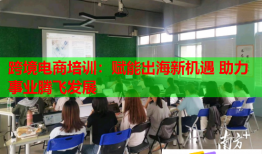 跨境电商培训：赋能出海新机遇 助力事业腾飞发展