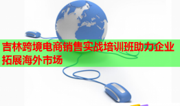 吉林跨境电商销售实战培训班助力企业拓展海外市场