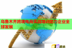 乌鲁木齐跨境电商实战培训助力企业全球发展