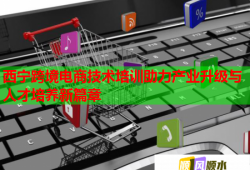 西宁跨境电商技术培训助力产业升级与人才培养新篇章