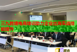 三九跨境电商培训助力企业出海实战技能提升