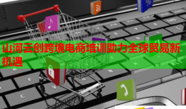 山河云创跨境电商培训助力全球贸易新机遇