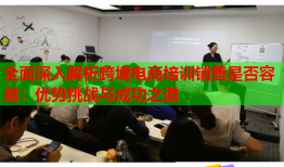 全面深入解析跨境电商培训销售是否容易:优势挑战与成功之道