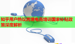 知乎用户热议跨境电商培训国家补贴政策深度解析