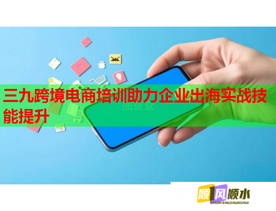 三九跨境电商培训助力企业出海实战技能提升 三九跨境电商培训助力企业出海实战技能提升