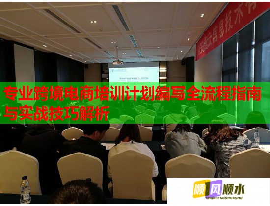 专业跨境电商培训计划编写全流程指南与实战技巧解析 专业跨境电商培训计划编写全流程指南与实战技巧解析