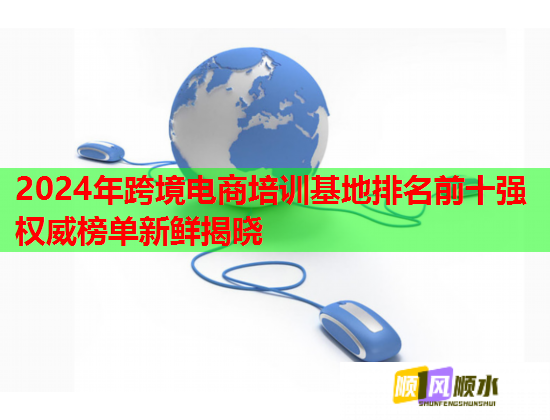 2024年跨境电商培训基地排名前十强权威榜单新鲜揭晓 2024年跨境电商培训基地排名前十强权威榜单新鲜揭晓