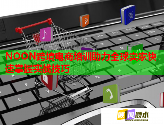 NOON跨境电商培训助力全球卖家快速掌握实战技巧 NOON跨境电商培训助力全球卖家快速掌握实战技巧