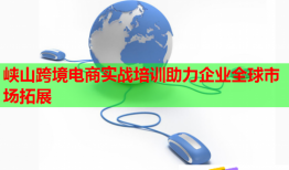 峡山跨境电商实战培训助力企业全球市场拓展