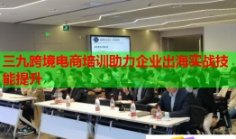 三九跨境电商培训助力企业出海实战技能提升