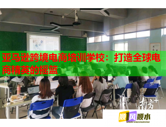 亚马逊跨境电商培训学校：打造全球电商精英的摇篮