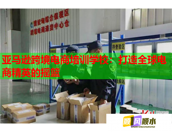 亚马逊跨境电商培训学校：打造全球电商精英的摇篮