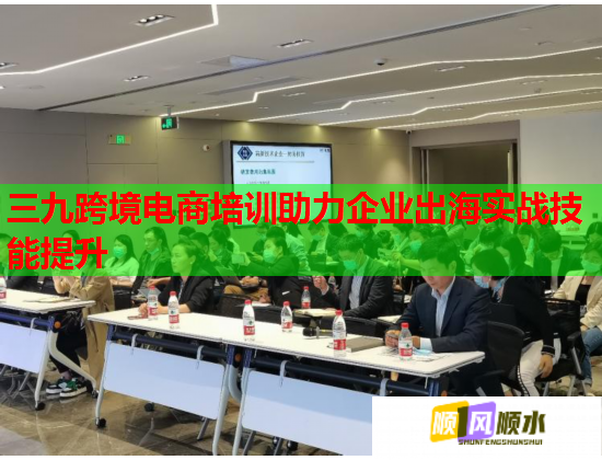 三九跨境电商培训助力企业出海实战技能提升